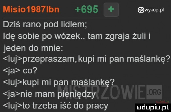 misio    lan     wykop pl dziś rano pod iidlem idę sobie po wózek. tam zgraja żuli i jeden do mnie ibj przepraszam kupi mi pan maślankę ja co ibj kupi mi pan maślankę ja nie mam pieniędzy ibj to trzeba iść do pracy