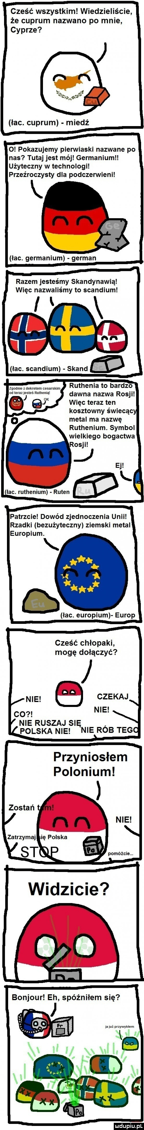 cześć wszystkim wiedzieliście że cuprum nazwano po mnie cyprze łac. cuprum miedź o pokazujemy pierwiaski nazwane po nas tutaj jest mój germanizm użyteczny w technologi przeźroczysty dla podczerwieni łac. germanizm german razem jesteśmy skandynawia więc nazwaliśmy to scandium i k i łac. scandium skand ruthenia to bardzo zgodne z dekretem cesarskim outeraljsteé ruinema dawna nazwa rosji j więc teraz ten   kosztowny świecąc metal ma nazwę ruthenium. symbol wielkiego bogactwa osci ej lac. ruthenium ruten patrzcie dowód zjednoczenia unii rzadki bezużyteczny ziemski metal europium. q lac. europium europ cześć chlopaki mogę dołączyć me czekaj co nie nie ruszaj się polska nie nie rob tego przyniosłem polonizm pomóżcie. ludu iu. l