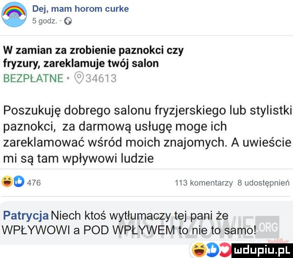 dej mam horom curie   godz o w zamian za zrobienie paznokci czy fryzury zareklamuje twój salon bezpłatne poszukuję dobrego salonu fryzjerskiego lub stylistki paznokci za darmową usługę moge ich zareklamować wśród moich znajomych. a uwieście mi są tam wpływowi ludzie o         komentarzy udostępmeń patrycja niech ktoś wytlumaczy tej pani że wpływowi a pod wplywem to nie to samo    mm