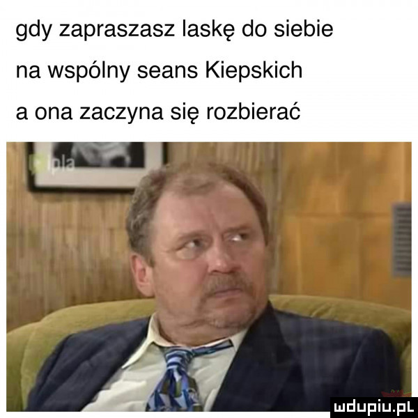 gdy zapraszasz laskę do siebie na wspólny seans kiepskich a ona zaczyna się rozbierać