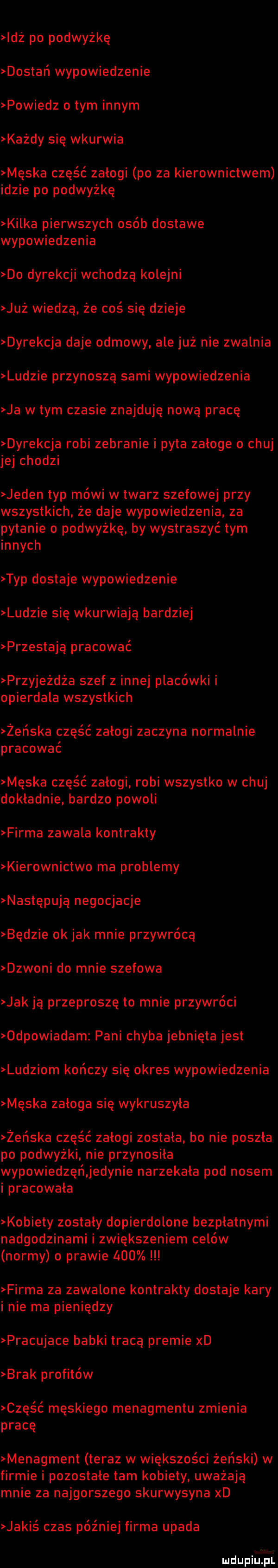 idź po podwyżkę dostań wypowiedzenie powiedz o tym innym każdy się wkurwia męska część zalogi po za kierownictwem idzie po podwyżkę kilka pierwszych osób dostawe wypowiedzenia do dyrekcji wchodzą kolejni już wiedzą że coś się dzieje dyrekcja daje odmowy. ale już nie zwalnia ludzie przynoszą sami wypowiedzenia ja wtem czasie znajduję nową pracę dyrekcja robi zebranie i pyta zaloge o chuj jej chodzi jeden typ mówi w twarz szefowej przy wszystkich że daje wypowiedzenia. za pytanie o podwyżkę by wystraszyć tym innych typ dostaje wypowiedzenie ludzie się wkurwiają bardziej przestają pracować przyjeżdża szef z innej placówki i opierdala wszystkich żeńska część zalogi zaczyna normalnie pracować męska część załogi robi wszystko w chuj dokładnie bardzo powoli firma zawala kontrakty kierownictwo ma problemy następują negocjacje będzie ok jak mnie przywrócą dzwoni do mnie szefowa jak ją przeproszę to mnie przywróci odpowiadam pani chyba jebnięta jest ludziom kończy się okres wypowiedzenia męska załoga się wykruszyła żeńska część zalogi zostala bo nie poszła po podwyżki nie przynosila wypowiedzęńjedynie narzekała pod nosem i pracowała kobiety zostały dopierdolone bezpłatnymi nadgodzinami i zwiększeniem celów normy o prawie     firma za zawalone kontrakty dostaje kary inie ma pieniędzy pracujace babki tracą premie xd brak profilów część męskiego menagmentu zmienia pracę menagment teraz w większości żeński w firmie i pozostałe tam kobiety uważają mnie za najgorszego skurwysyna xd jakiś czas później firma upada er