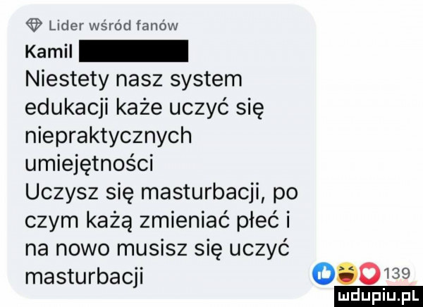 lider wśród fanów kamil niestety nasz system edukacji każe uczyć się niepraktycznych umiejętności uczysz się masturbacji po czym każą zmieniać płeć i na nowo musisz się uczyć masturbacji