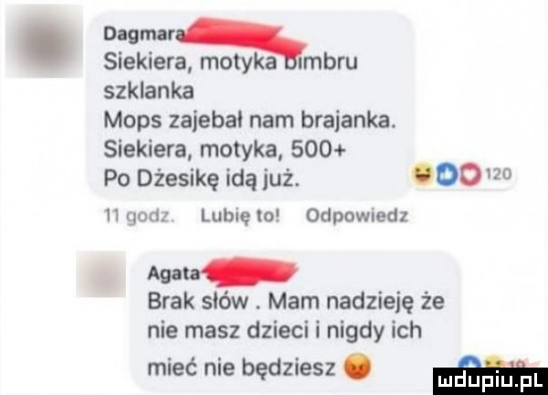 mamą siekiera motyka imbru szklanka mops zaiebai nam bratanka. siekiera motyka     po dźesikę idą już.        godz lubięlo odpowiedz mata brak sków. mam nadzieję że nie masz dzieci i nigdy ich mieć nie będziesz. m