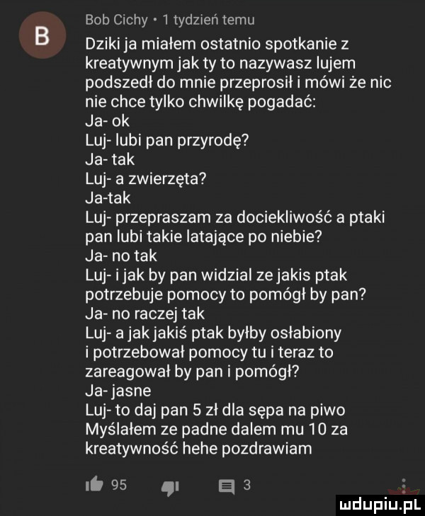 bob cichy   tdeień temu dziki ja miałem ostatnio spotkanie z kreatywnym jak ty to nazywasz iujem podszedł do mnie przeprosił i mówi że nic nie chce tylko chwilkę pogadać ja ok luj lubi pan przyrodę ja tak luj a zwierzęta ja tak luj przepraszam za dociekliwość a ptaki pan lubi takie latające po niebie ja no tak luj i jak by pan widzial zejakis ptak potrzebuje pomocy to pomógł by pan ja no raczej tak luj a jakjakiś ptak bylby osłabiony i potrzebował pomocy tu i teraz to zareagował by pan i pomógł ja jasne luj to daj pan   zł dla sępa na piwo myślałem ze padne dalem mu    za kreatywność hebe pozdrawiam i.    i e