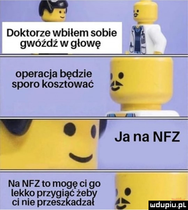 m doktorze wbiłem sobie. gwóźdź w głowę operacja będzie. sporo kosztować ł l l. abakankami jananfz v na nfz to mogę ci go lekko przygi c żab l. ci nie przesz adma i