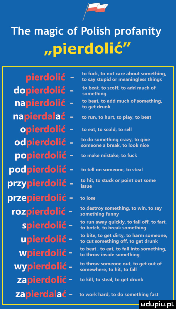 tee macic of polish profanity pierdolić to funk. to not café abort something. p edd  lc to say stupid or meaningless things to heat. to scoff to agd much oi dopierdolić something to heat to agd much of something nap erdoi c na pierdalać to run to hun to play to beat lo edt. to scold. m sill to do something crapy to gide someone a break to look nice lo make mistake ło quk to tell on someone to steel to hit. to słuck or pcim om some issie ło lole tu destroy something. to win to say rozpierdolić srhiwrumy to run away quickly to all off. lo fan. splel dolic to lunch to break something to bile to get dirty to herm someone uplerdollc to tut something off to get drink łn beat. lo edt. lo all iato sumething wpierdolić to throw inside something to throw someone out to get out of wyplerdoiic somewhere to hit to fell zapierdolić to kall to steel to get drink zapierdalać to werk hord to do something fast