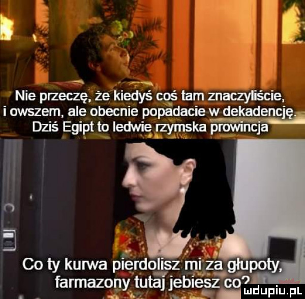 b i nie przeczę że kbit     s coś lam znaczyliście i owszem ale obecnie popadacie w deifaqencię. dziś egipt to ledwie zymska prowincja i a n. co ty kuwva pierdolisz mi za glupoty farmazony tutaj je ludupiu. pl