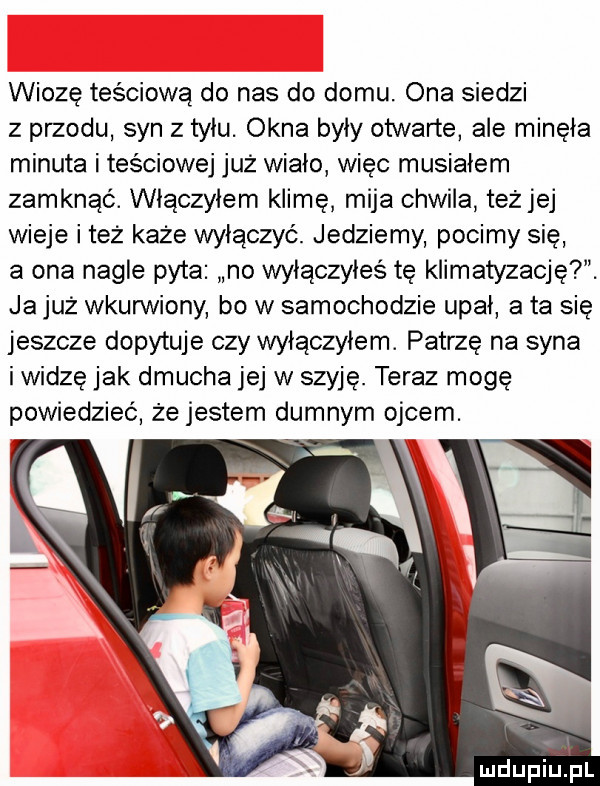 wiozę teściową do nas do domu. ona siedzi z przodu syn z tyłu. okna były otwarte ale minęła minuta i tesciowej już wiało więc musiałem zamknąć. włączyłem klimę mija chwila teżjej wieje i też każe wyłączyć. jedziemy pocimy się a ona nagłe pyta no wyłączyłeś tę klimatyzację . ja już wkurwiony bo w samochodzie upał a ta się jeszcze dopytuje czy włączyłem. patrzę na syna i widzę jak dmucha jej w szyję. teraz mogę mdupiuij