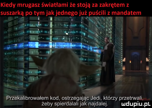 kiedy mrugasz światłami że stoją za zakrętem suszarką po tym jak jednego już puścili mandatem i przekalibrowaiem kod ostrzegając judi którzy przetrwali żeby spierdalali jak najdalej