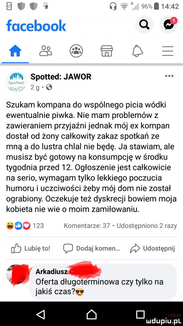 g lmmz facebook q   ft   e m spotted jawor   g   szukam kompana do wspólnego picia wódki ewentualnie piwka. nie mam problemów z zawieraniem przyjaźni jednak mój ex kompan dostał od żony całkowity zakaz spotkań ze mną a do lustra chlal nie będę. ja stawiam ale musisz być gotowy na konsumpcję w środku tygodnia przed   . ogloszenie jest całkowicie na serio wymagam tylko lekkiego poczucia humoru i uczciwości żeby mój dom nie zostal ograbiony. oczekuje też dyskrecji bowiem moja kobieta nie wie o moim zamiłowaniu.       komentarze    udostępniono zrazy ó lubię to dodaj kamen. udostępnij arkadiusz. oferta dlugoterminowa czy tylko na jakiś czas