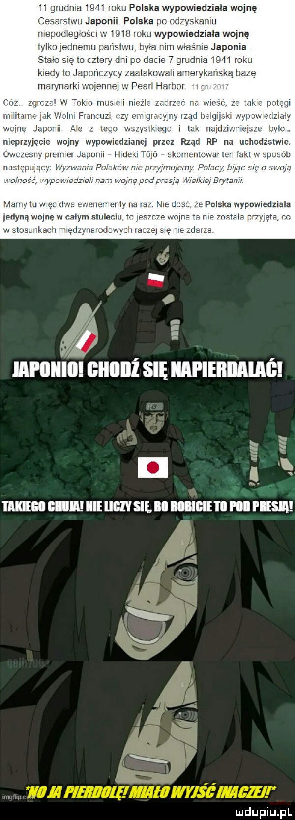 grudn a      roku polska wypowiedziała wojnę cesarstwu japonii polska pr odzyskaniu niepodiegios u w     roku wypowiedziała wojnę tylko jednemu panslwu. była mm właśnie japonia scam gę to dm po dac   grudnia      raku kiedy to japomzycv zaatakuwah amerykańską baze marynarki wojenne w pean harbor i zqmzar w tai t mij mi a zadne mw z m. potęgi rmiitan abak wm. f  l l ny bćłgipkl działy woce japonii me   i wszwsiieqn i najdziwniejsze bvim nieprzyjęcia wojny wypowiedzianej przez rząd rp na uchudżsiwie v p jauonn hideki te aden cen po ob namepujir y zęnsquą m ą wie lil brytanii willi giiiiiiż się iiapiebiiaiaś a jill n mam mall um się iﬂiﬂiiihipbesi