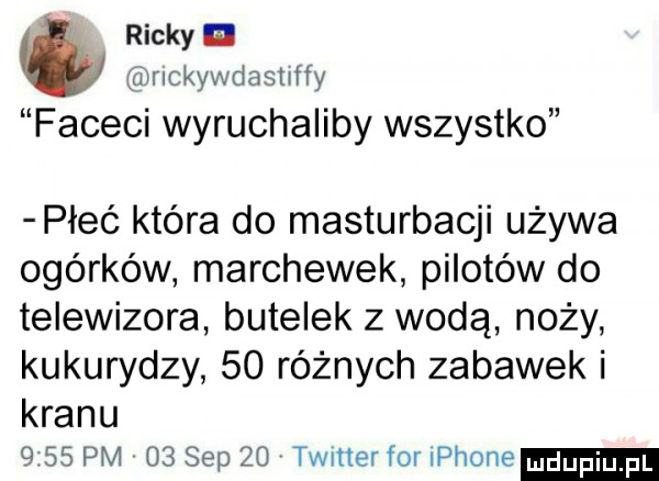 ricky n a wrlckywdashffy faceci wyruchaliby wszystko płeć która do masturbacji używa ogórków marchewek pilotów do telewizora butelek z wodą noży kukurydzy    różnych zabawek i kranu      pm    sep    twitter for płone