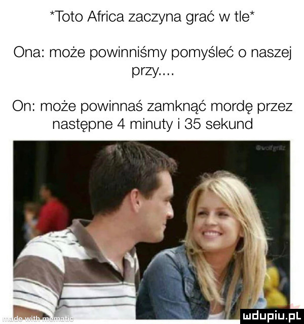 toto africa zaczyna grać w tle ona może powinniśmy pomyśleć o naszej przy. on może powinnaś zamknąć mordę przez następne   minuty i    sekund indupiupl
