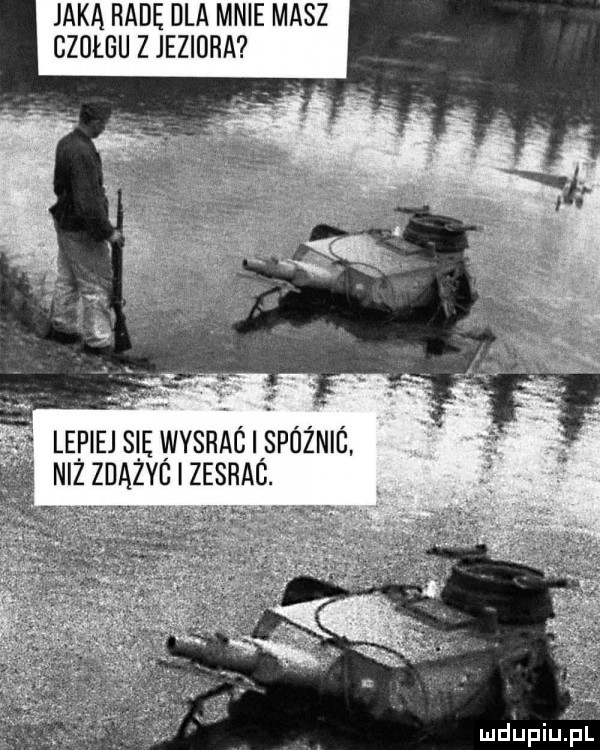jaka radę dla mnie masz czulgu z jeziora lepiej s ę wybrac iispóżnic niz znszc zesrag. ludinqul
