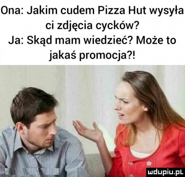 ona jakim cudem pizza hut wysyła ci zdjęcia cycków ja skąd mam wiedzieć może to jakaś promocja