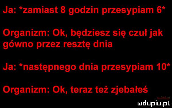 ja zamiast   godzin przesypiam   organizm ok będziesz się czuł jak gówno przez resztę dnia ja następnego dnia przesypiam    organizm ok teraz też zjebałeś