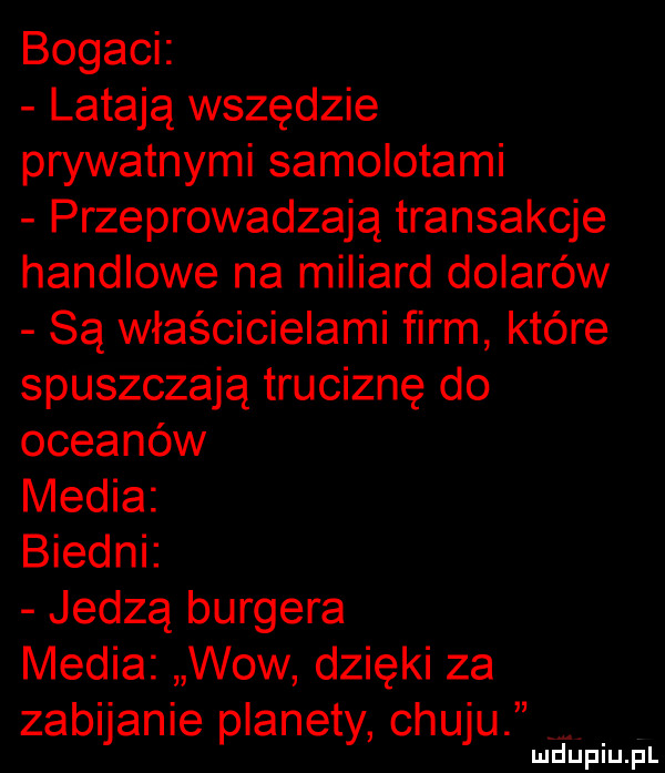 bogaci latają wszędzie prywatnymi samolotami przeprowadzają transakcje handlowe na miliard dolarów są właścicielami firm które spuszczają truciznę do oceanów media biedni jedzą burgera media wow dzięki za zabijanie planety chuju
