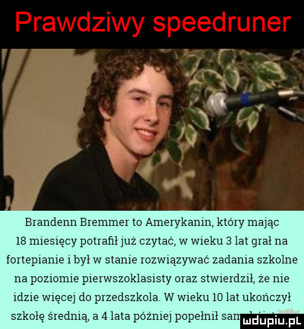 brandenn bremmer to amerykanin ktory mając    miesięcy potrafil juz czytać w wieku   lat grał na fortepianie i był w stanie rozwiązywać zadania szkolne na poziomie pierwszoklasisty oraz stwierdzil że nie idzie więcej do przedszkola w wieku    lat ukończył szkolę średnią a   lata później popełnił sa mdpiu pl