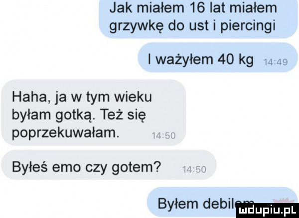 jak miałem    lat migiem grzywkę do ust i piercingi i ważyłem    kg      haba ja w tym wieku byłam gotką. też się poprzekuwaiam. byłeś emo czy gotem bylem debil