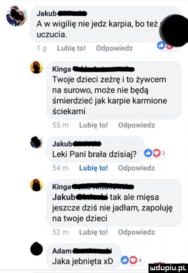 jakub a w wigilię nie jedz karpia bo też uczucia i lai w aim mam. kinga twoje dzieci zeżrę i to żywcem na surowo może nie będą śmierdzieć jak karpie karmione ściekami lid m   mm. jakub leki pani brała dzisiaj   lubiewo uhnzmzm. kingom jakub tak ale mięsa jeszcze dziś niejadłam zapoluję na twoje dzieci w o wn n iu indii. adam jakajebniętaxd oo