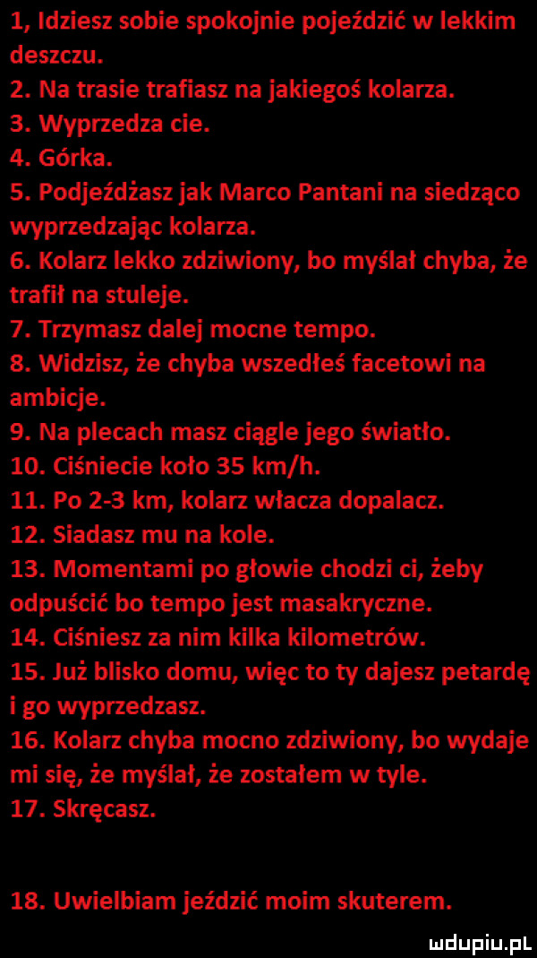 idziesz sobie spokojnie pojeździć w lekkim deszczu.  . na trasie trafiasz na jakiegoś kolarza.  . wyprzedza cie.  . górka.  . podjez dbasz jak marco pantami na siedząco wyprzedzając kolarza.  . kolarz lekko zdziwiony bo myślał chyba że trafił na smieje.  . trzymasz dalej mocne tempo.  . widzisz że chyba wszedłeś facetowi na ambicje.  . na plecach masz ciągle jego światło.   . ciśniecie koło    km h.   . po     krn kolarz wlacza dopalacz.   . siadasz mu na kole.   . momentami po głowie chodzi ci żeby odpuścić bo tempo jest masakryczne.   . ciśniesz za nim kilka kilometrów.   . już blisko domu więc to ty dajesz petardę i go wyprzedzasz.   . kolarz chyba mocno zdziwiony bo wydaje mi się że myślał że zostalem w tyle.   . skręmsz.   . uwielbiam jeździć moim skuterem