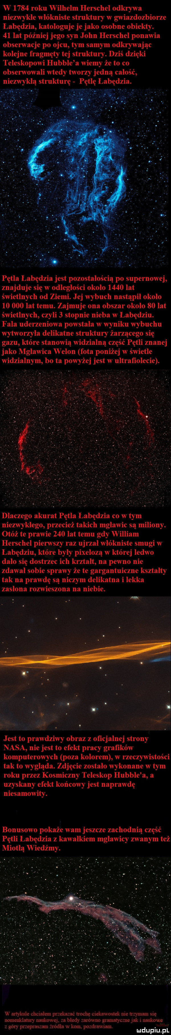 w      roku wilhelm herschel odkrywa niezwykle włókniste struktury w gwiazdozbiorze łabędzia kataloguje je jako osobne obiekty.    lat później jego syn john herschel ponawia obserwacje po ojcu tym samym odkrywając kolejne fragmęty tej struktury. dziś dzięki teleskopowi hubble a wiemy że to co obserwowali wtedy tworzy jedną całość abędzia. pętla łabędzia jest pozostałością po supernowej znajduje się w odległości około      lat świetlnych od ziemi. jej wybuch nastąpił okolo        lat temu. zajmuje ona obszar okolo    lat świetlnych czyli   stopnie nieba w łabędziu. fala uderzeniowa powstała w wyniku wybuchu wytworzyła delikatne struktury żarzącego się gazu które stanowią widzialną część pętli znanej jako mgławica welon fota poniżej w świetle widzialnym bo ta powyżej jest w ultrafiolecie. dlaczego akurat pętla łabędzia co w tym niezwykłego przecież takich mgławic są miliony. otóż te prawie     lat temu gdy william herschel pierwszy raz ujrzał włókniste smugi w łabędziu które były pixelozą w której ledwo dało się dostrzec ich kształt na pewno nie zdawał sobie sprawy że te gargantuiczne kształty tak na prawdę są niczym delikatna i lekka zasłona rozwieszona na niebie. jr. jest to prawdziwy obraz z oficjalnej strony nasa nie jest to efekt pracy grafików komputerowych poza kolorem w rzeczywistości tak to wygląda. zdjęcie zostało wykonane w tym roku przez kosmiczny teleskop hubble a a uzyskany efekt końcowy jest naprawdę niesamowity. bonusowo pokaże wam jeszcze zachodnią część pętli łabędzia z kawałkiem mgławicy zwanym też miodlą w iedżmy. w artykule chcnalem pnekamc nocce ciekaw mlek roe vrmnam się nade mm naukow q. a biedy ar oćmo grauraryczne i. naukowe z góry pawim zrodla u ro. pozdrawiam