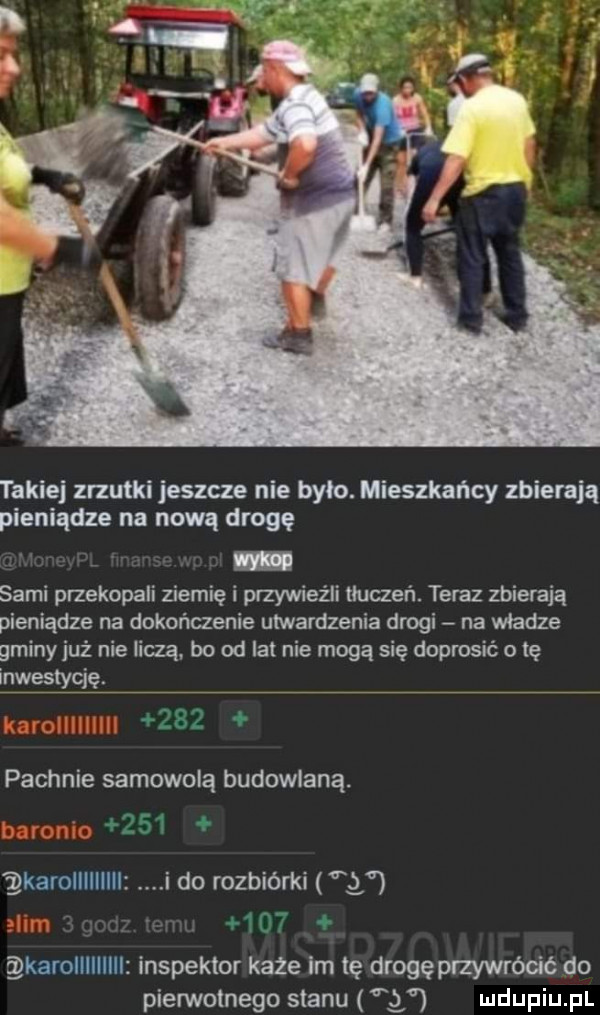 takiej zrzutki jeszcze nie było. mieszkańcy zbierają pieniądze na nową drogę sami przekopali ziemię i przywieźli tłuczeń. teraz zbierają pieniądze na dokończenie utwardzenia drogi na wiedze gminy już nie liczą bo od lat nie mogą się doprosić o tę inwestycję. zx pachnie samowolą budowlaną. abakankami o i karolllllllll i do rozbiórki     m  . karolllllllll inspektor każe im tę drogęprzywrócic do pierwotnego stanu g udupiu pl