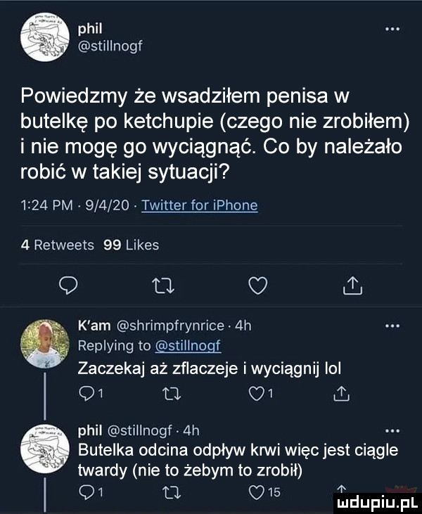 plii stiilnogf powiedzmy że wsadziłem penisa w butelkę po ketchupie czego nie zrobiłem i nie mogę go wyciągnąć. co by należało robić w takiej sytuacji      pm        twitter for iphone   retweets    limes q ll ul. k am shrimpłrynrice  h replying to stiiinogf zaczekaj aż zflaczeje i wyciągnij ibl q  tj q   phil stillnogf  h butelka odcina odpływ ani więc jest ciągle twardy nie to żebym to zrobił q  aa
