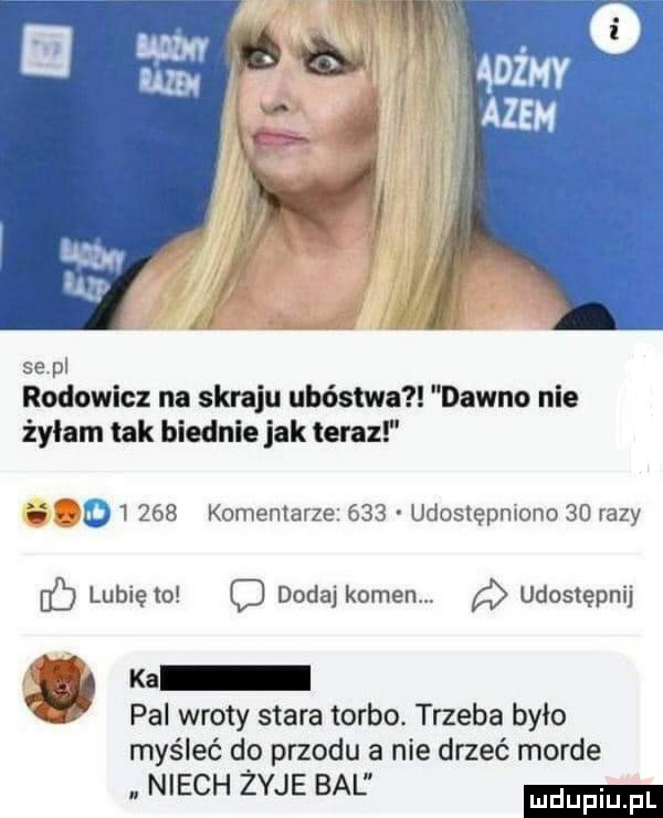 se pl rodowicz na skraju ubóstwa dawno nie żyłam tak biednie jak teraz i l d      komemarze     udoslępmono    razy db lubię to c dodaj kamen. udostępnij ka pal wloty stara torbo. trzeba było myśleć d  przodu a nie drzeć morde. niech zyje bal