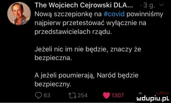 tee wojciech cejrowski dla.   g. nową szczepionkę na covid powinniśmy najpierw przetestować wyłącznie na przedstawicielach rządu. jeżeli nic im nie będzie znaczy że bezpieczna. ajeżeli poumierają naród będzie bezpieczny.                tdupiupl