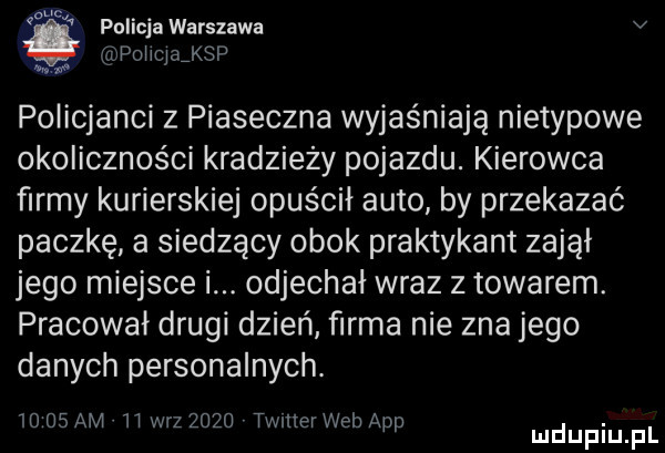c o pollcjawarszawa v pomyj ksp mw policjanci z piaseczna wyjaśniają nietypowe okoliczności kradzieży pojazdu. kierowca firmy kurierskiej opuścił auto by przekazać paczkę a siedzący obok praktykant zajął jego miejsce i. odjechał wraz z towarem. pracował drugi dzień firma nie zna jego danych personalnych.       am ll w-z      timer web aap. mduplu pl