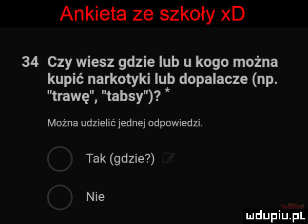 ankieta ze szkoły xd    czy wiesz gdzie ub u kogo można kupić narkotyki ub dopalacze np. trawę taksy można udzielić jednej odpowiedzi. tak gdzie nie