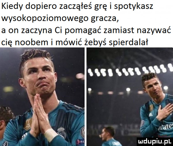 kiedy dopiero zacząłeś grę i spotykasz wysokopoziomowego gracza a on zaczyna ci pomagać zamiast nazywać cię noobem i mówić żebyś spierdalał