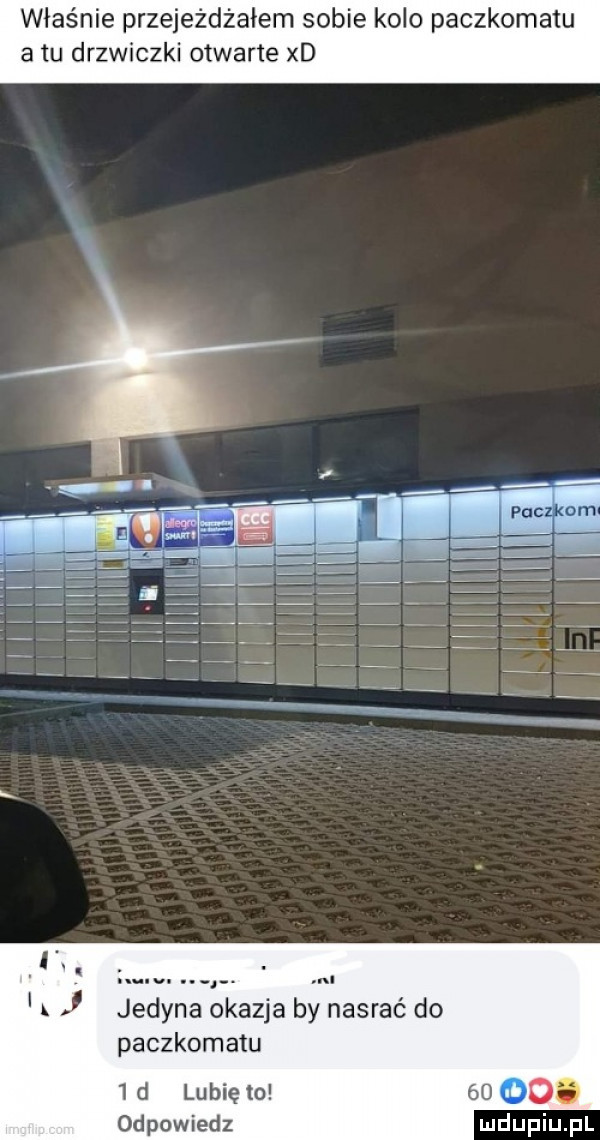 właśnie przejeżdżałem sobie kolo paczkomatu atu drzwiczki otwarte xd. nl jedyna okazja by nasrać do paczkomatu  d lunięto     odpowiedz