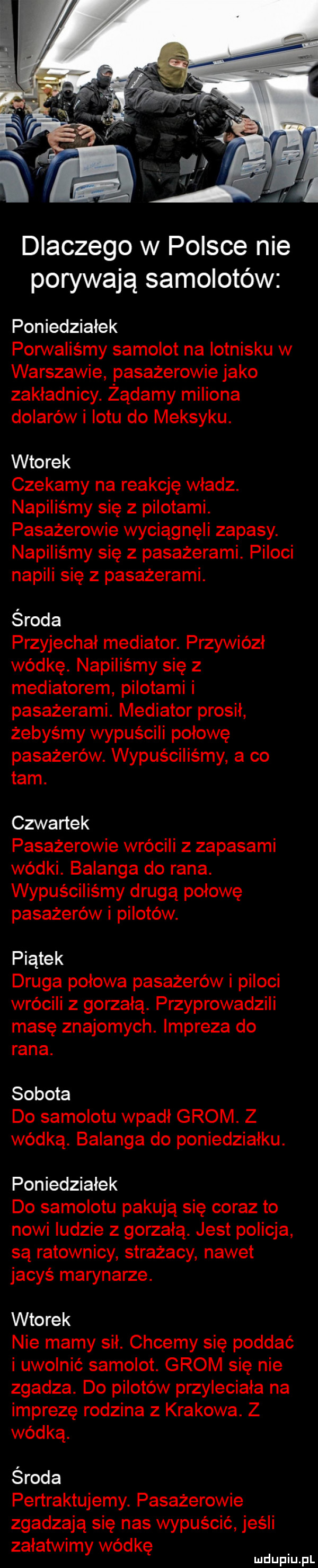 dlaczego w polsce nie porywają samolotów poniedziałek pon valiśmy samolot na lotnisku w warszawie pasażerowie jako zakładnicy. żądamy miliona dolarów i lotu do meksyku. wtorek czekamy na reakcję wladz. napiliśmy się z pilotami. pasażerowie wyciągnęli zapasy. napiliśmy się z pasażerami. piloci napili się z pasażerami. środa przyjechał mediator. przywiózł wódkę. napiliśmy się z mediatorem pilotami i pasażerami. mediator prosił żebyśmy wypuścili połowę pasażerów. wypuściliśmy a co tam. czwartek pasażerowie wrócili z zapasami wódki. balanga do rana. wypuściliśmy drugą połowę pasażerów i pilotów. piątek druga połowa pasażerów i piloci wrócili z gorzklą. przyprowadzili masę znajomych. impreza do rana. sobota do samolotu wpadł grom. z wódką. balanga do poniedziałku. poniedziałek do samolotu pakują się coraz to nowi ludzie z gorzałą. jest policja są ratownicy strażacy nawet jacyś marynarze. wtorek nie mamy sił. chcemy się poddać i uwolnić samolot. grom się nie zgadza. do pilotów przyleciała na imprezę rodzina z krakowa. z wódką. środa pertraktujemy. pasażerowie zgadzają się nas wypuścić jeśli załatwimy wódkę