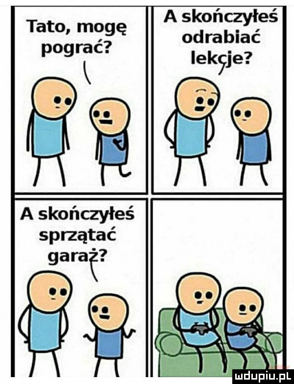 a skończyłeś odrabiać iekyje tato mogę pograć a skończyłeś sprzątać