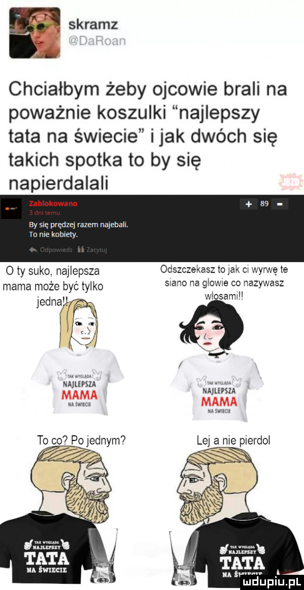 f skramz chciałbym żeby ojcowie brali na poważnie koszulki najlepszy tata na świecie imak dwóch się takich spotka to by się napierdalali zahluknwanu w by się prędzej razem najebali. to nie kobiecy o ty suko najlepsza odszczekasz to jak ci wyrwę te mama może być iyiko siano na gzowe co nazywasz jednak włosami i i   i i mimu uwm to co poiednym a ica ałun jawa x tata. a