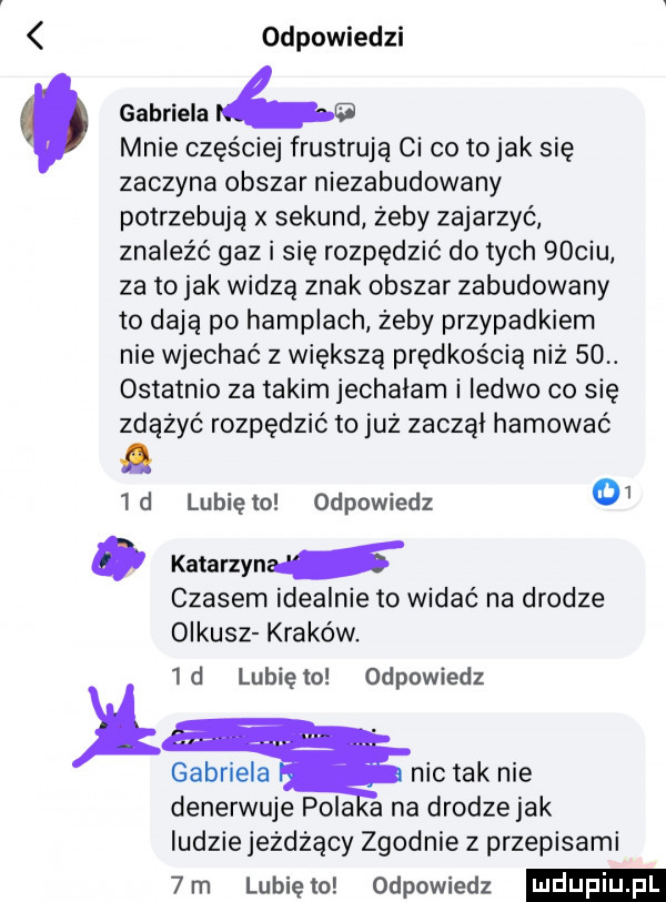 odpowiedzi mnie częściej frustrują ci co to jak się zaczyna obszar niezabudowany potrzebują x sekund żeby zajarzyć znaleźć gaz i się rozpędzić do tych   cdu za to jak widzą znak obszar zabudowany to dają po hamplach żeby przypadkiem nie wjechać z większą prędkością niż    ostatnio za takim jechałam i ledwo co się zdążyć rozpędzić to już zaczął hamować lubię to odpowiedz     d katarzyna czasem idealnie to widać na drodze olkusz kraków.  d lunięto odpowiedz gabriela nic tak nie denerwuje pola a na drodzejak ludzie jeżdżący zgodnie z przepisami  m lunięto odpowiedz