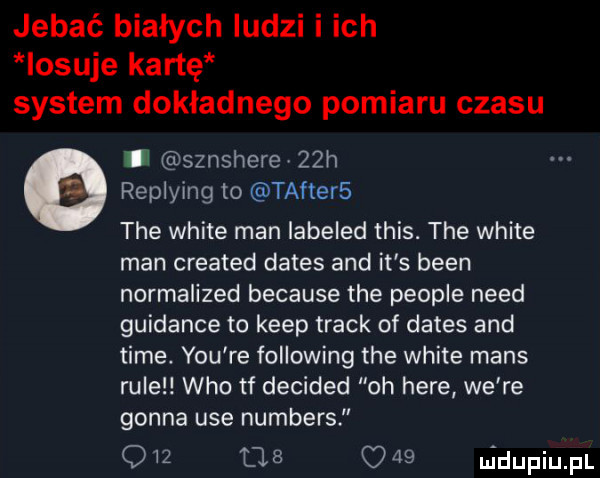 jebać białych ludzi i ich losuje kartę system dokładnego pomiaru czasu g u sznshere   h replying to tafters tee white man labeled tais. tee white man created dames and it s bean normalized because tee people nerd guidance to kiep track of dames and time. y-u re following tee white mans rule who tf decided oh here we re gonna ube numbers q    l       ludupiupl