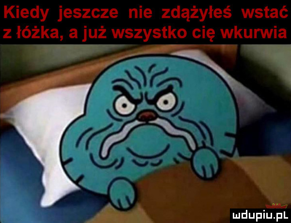 kiedy jeszcze nie zdążyłeś wstać z łóżka a już wszystko cię vykurwia eng