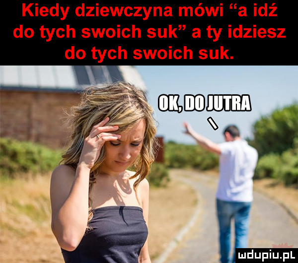 kiedy dziewczyna mówi a idź do tych swoich suk a ty idziesz do tych swoich suk