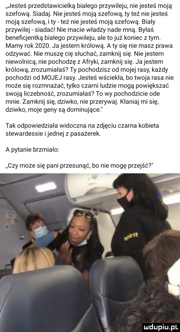 jesteś przedstawicielką białego przywileju niejestes moją szefową. siada. nie jesteś moją szefową tyleż nie jesteś moją szefową i ty też nie jesteś moją szefową. biały przywilej siadać nie macie wladzy nade mną. byłaś benefrojemką bialego przywileju ale to już koniec z tym. mamy rok     . ja jestem królową. a ty się nie masz prawa odzywać. nie muszę cię słuchać zamknij się. niejestem niewolnicą nie pochodzę z afryki zamknij się. ja jestem królową zrozumiałaś ty pochodzisz od mojej rasy każdy pochodzi od mojej rasy. jesteś wsciekla ho twoja rasa nie może się rozmnażać tylko czarni ludzie mogą powiększać swoją liczebność zrozumiałaś to wy pochodzicie ode mnie. zamknij się dziwko nie przerywaj. kłaniaj mi się dziwko moje geny są dominujące tak odpowiedziała widoczna na zdjęciu czarna kobieta stewardessie i jednej z pasażerek. a pytanie brzmiało czy może się pani przesunąć bo nie mogę przejść