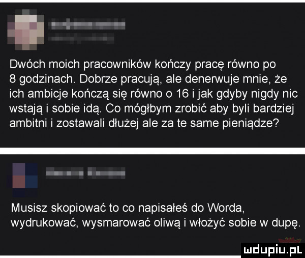 dwóch moich pracownikow kończy pracę rowno po   godzinach. dobrze pracuja ale denerwuje mnie że ich ambicje kończą się rowno o    i jak gdyby nigdy nic wstają i sobie idą co mógłbym zrobić aby byki bardziej ambitni i zostawali dłużej ale za te same pieniądze musisz skopiować to co napisałeś do worda wydrukować wysmarować oliwa i włożyć sobie w dupę