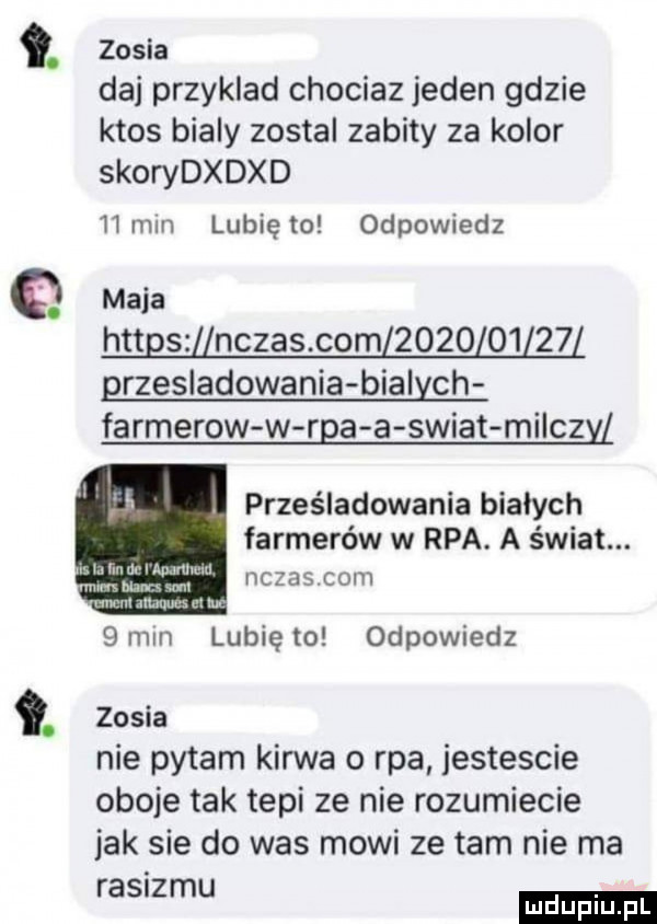 zosia daj przyklad chociaz jeden gdzie ktos bialy zostal zabity za kolor skorydxdxd hmm lubię to odpowiedz q maca httgs nczas com            przesladowania bialych farmerow w rca a swiat milczy. prześladowania bialych farmerów w rpa. a świat. c    coh u l im irl mami w m inn m mm mam ul lw  mm lubię to odpowiedz. zosia nie pytam kurwa o rpa jestescie oboje tak tepi ze nie rozumiecie jak sie do was mowi ze tam nie ma ras ziu