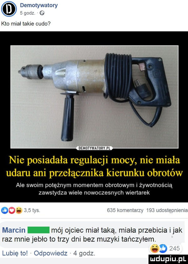 demotywatory kto mial takie cudo www. nie posiadała regulacji mocy nie miała udaru ani przełącznika kierunku obrotów ale swoim potężnym momentem obrotowym i żywotnością zawstydza wiele nowoczesnych wiertarek o moi. mqiaz n. ru w marcin mój ojciec miał taką miała przebiera imak raz mniejebło to trzy dni bez muzyki tańczyłem lubie to odpowiedz  gcdz