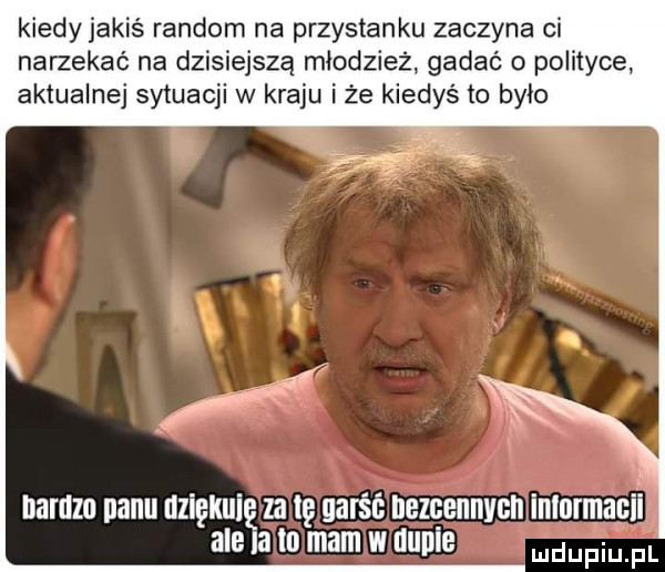 kiedy jakiś random na przystanku zaczyna ci narzekać na dzisiejszą młodzież gadać o polityce aktualnej sytuacji w kraju iże kiedyś to było uamzo nabu nziękuię za tę garść bezcennych inlormanii ale a to mm w uuuie