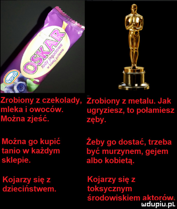a. zrobiony z czekolady zrobiony z metalu. jak mleka i owoców. można zjeść. można go kupić tanio w każdym sklepie. kojarzy się z dzieciństwem. ugryziesz to połamiesz zęby. żeby go dostać trzeba być murzynem gejem albo kobietą. kojarzy się z toksycznym środowiskiem aktorów. mduplu pl