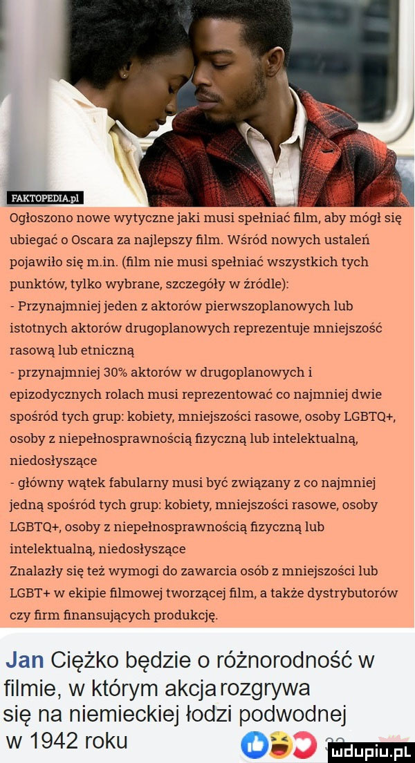 m. ogłoszono nowe wytyczne jaki musi spełniać film aby módl się ubiegać o oscara za najlepszy ﬁlm wśród nowych ustaleń pojawiło się rn in ﬁlm nie musi spełniać wszystkich tych punktów tylko wybrane szczegóły w źródle przynajmniej jeden z aktorów pierwszoplanowych lub istotnych aktorów drugoplanowych reprezentuje mniejszość rasową lub etniczną przynajmniej    aktorów w drugoplanowych i epizodycznych rolach musi reprezentować co najmniej dwie spośród tych grup kobiety mniejszości rasowe. osoby lgbtq. osoby z niepełnosprawnością fizyczną lub intelektualną niedosłyszące główny wątek fabularny musi być związany z co najmniej jedną spośród tych grup kobiety mniejszości rasowe osoby lgbtq osoby niepełnosprawnością ńzyczną lub intelektualną niedosłyszące znalazły się tez wymogi do zawarcia osób z mniejszości lub lgbt w ekipie filmowej tworzącej film a takze dystrybutorow czy firm finansujacych produkcję jan ciężko będzie o różnorodność w filmie w którym akcja rozgrywa się na niemieckiej lodzi podwodnej w      roku mm