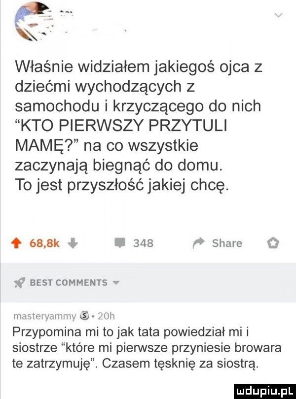 właśnie widziałem jakiegoś ojca z dziećmi wychodzących z samochodu i krzyczącego do nich kto pierwszy przytuli mamę na co wszystkie zaczynają biegnąć do domu. to jest przyszłość jakiej chcę. o     k i     stare   f aesr comments v hmwimwv nm sw mii przypomina mi to jak tata powiedział mi i siostrze które mi pierwsze przyniesie browara te zatrzymuję. czasem tęsknie za siostrą. ludu iu. l