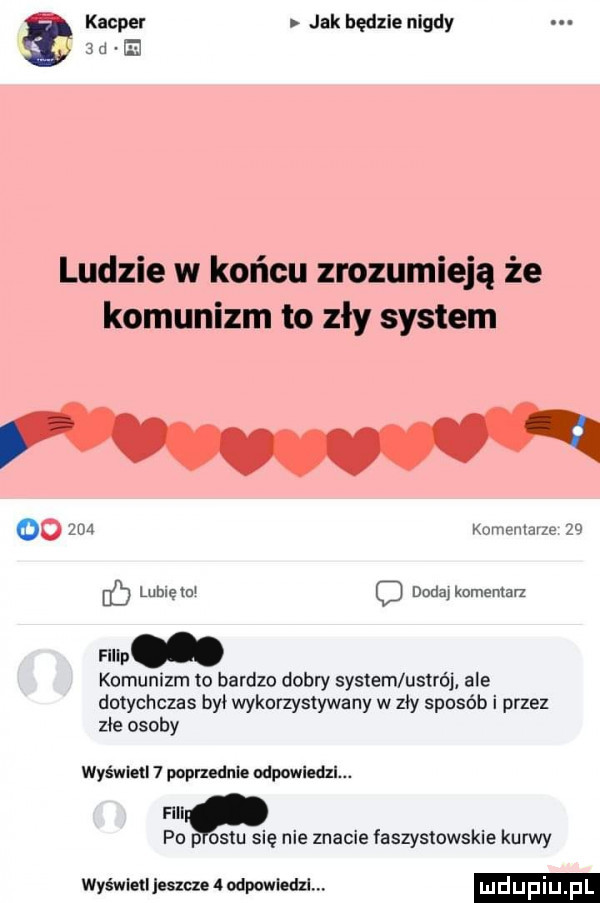 kacper jak będzie nigdy   u e ludzie w końcu zrozumieją że komunizm to zły system oo     kumenlarze    b lubcem c dodaj komentarz flllp komunizm to bardzo dobry system ustrój ale dotychczas był wykorzystywany w zły sposób i przez zje osoby wyświetl   poprzednie ospowi fili po p ostu się nie znacie faszystowskie kurwy wyświetl jeszcze   odpowledzl